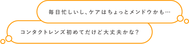 毎日忙しいし、ケアはちょっとメンドウかも… コンタクトレンズ初めてだけど大丈夫かな？