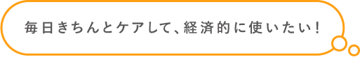 毎日きちんとケアして、経済的に使いたい！