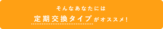 そんなあなたには定期交換タイプがオススメ！