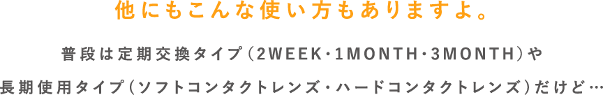 他にもこんな使い方もありますよ。普段は定期交換タイプ（2WEEK・1MONTH・3MONTH）や長期使用タイプ(ソフトコンタクトレンズ・ハードコンタクトレンズ)だけど