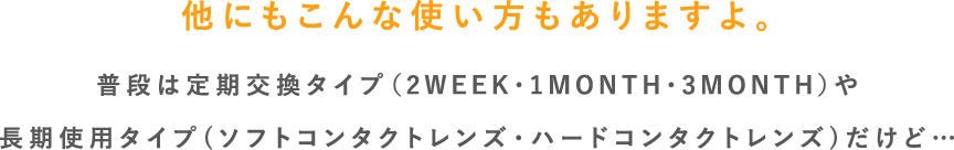 他にもこんな使い方もありますよ。普段は定期交換タイプ（2WEEK・1MONTH・3MONTH）や長期使用タイプ(ハード・ソフト)だけど