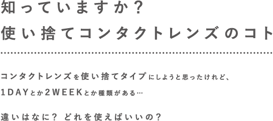 知っていますか?使い捨てコンタクトレンズのコト コンタクトレンズを使い捨てタイプにしようと思ったけれど、1DAY(ワンデー)とか2WEEKとか種類がある 違いはなに? どれを使えばいいの?