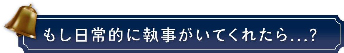 もし日常的に執事がいてくれたら...？