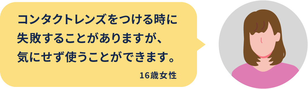 コンタクトレンズをつける時に失敗することがありますが、気にせず使うことができます。16歳女性