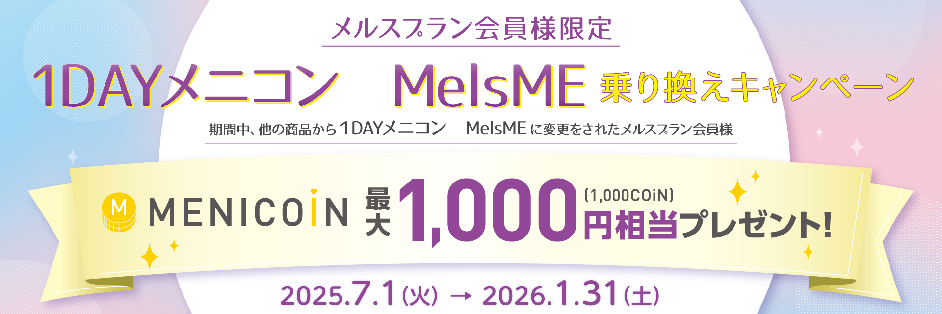 メルスプラン会員様限定 1DAYメニコン MelsME 乗り換えキャンペーン 期間中、他の商品から1DAYメニコン MelsMEに変更されたメルスプラン会員様にメニコイン最大1,000円（1,000COiN）相当プレゼント 2025年7月1日（火）〜2026年1月31日（土）