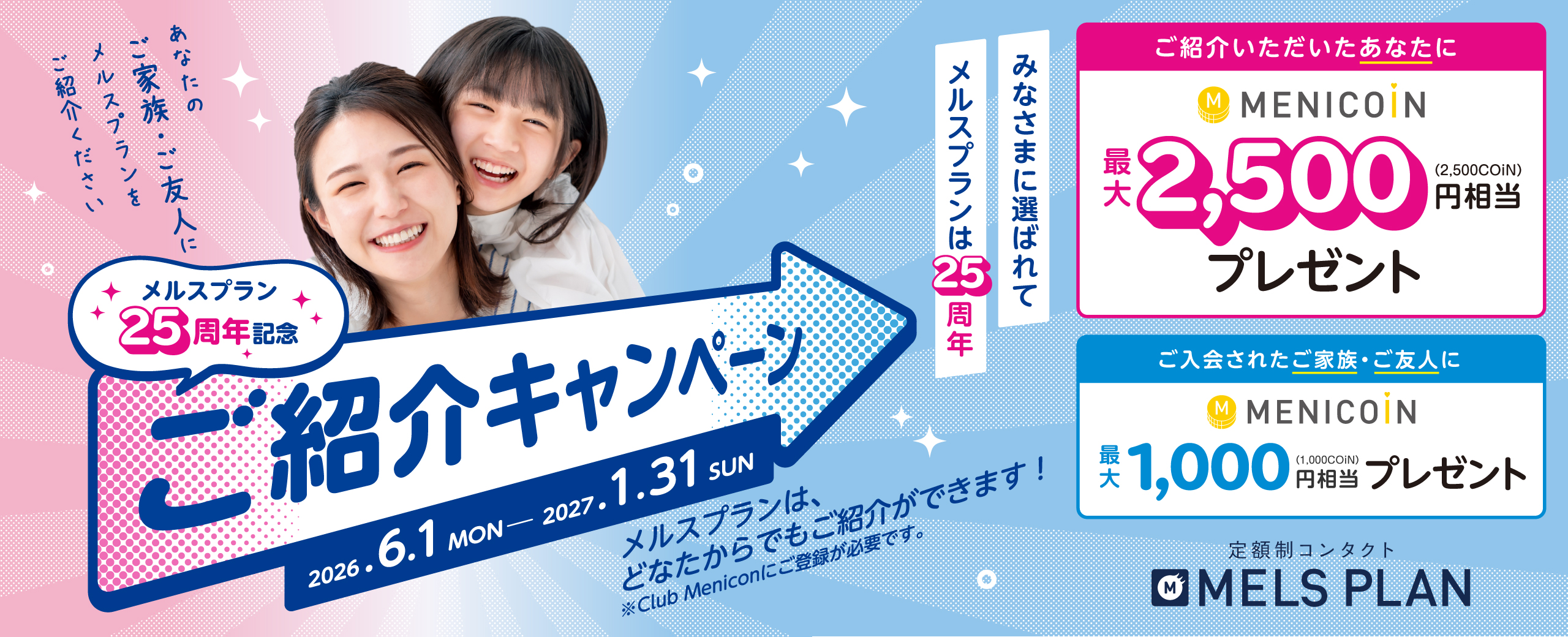 メルスプラン25周年記念ご紹介キャンペーン メルスプランに新規でご入会いただいた方にメニコイン最大1,000円相当プレゼント ご紹介いただいた方にメニコイン最大2,500円相当プレゼント キャンペーン期間 2026年6月1日（月）〜2027年1月31日（日）まで