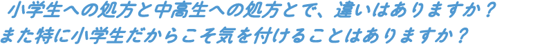 小学生への処方と中高生への処方とで、違いはありますか?また特に小学生だからこそ気を付けることはありますか?