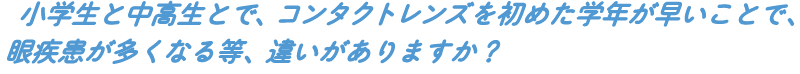 小学生と中高生とで、コンタクトレンズを初めた学年が早いことで、眼疾患が多くなる等、違いがありますか?