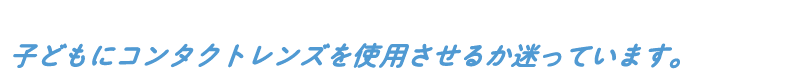 子どもにコンタクトレンズを使用させるか迷っています。