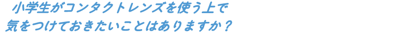 小学生がコンタクトレンズを使う上で気をつけておきたいことはありますか?