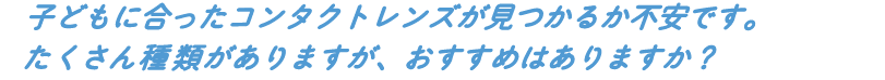 子どもに合ったコンタクトレンズが見つかるか不安です。たくさん種類がありますが、 おすすめはありますか?