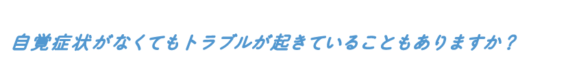 自覚症状がなくてもトラブルが起きていることもありますか?