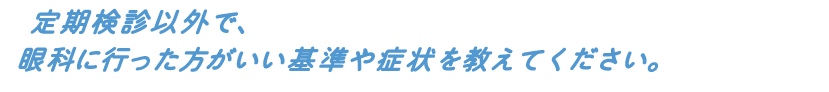 定期検診以外で、眼科に行った方がいい基準や症状を教えてください。