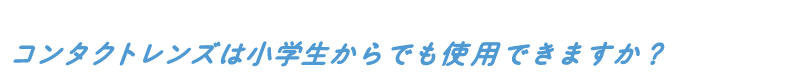 コンタクトレンズは小学生からでも使用できますか?