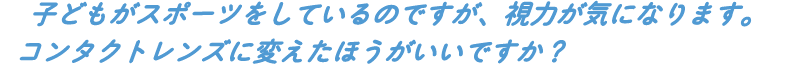 子どもがスポーツをしているのですが、視力が気になります。コンタクトレンズに変えたほうがいいですか?