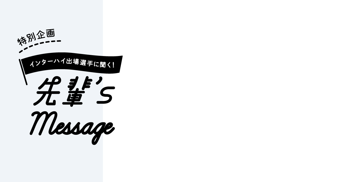特別企画 インターハイ出場選手に聞く！ 先輩's Message