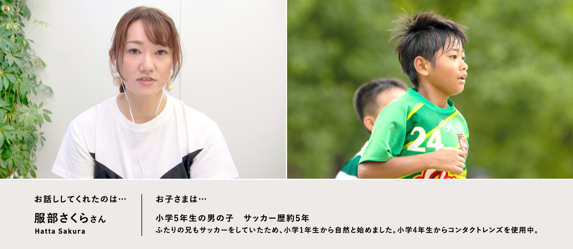 お話ししてくれたのは…服部さくらさん／お子さまは…小学5年生の男の子　サッカー歴約5年　ふたりの兄もサッカーをしていたため、小学1年生から自然と始めました。小学4年生からコンタクトレンズを使用中。