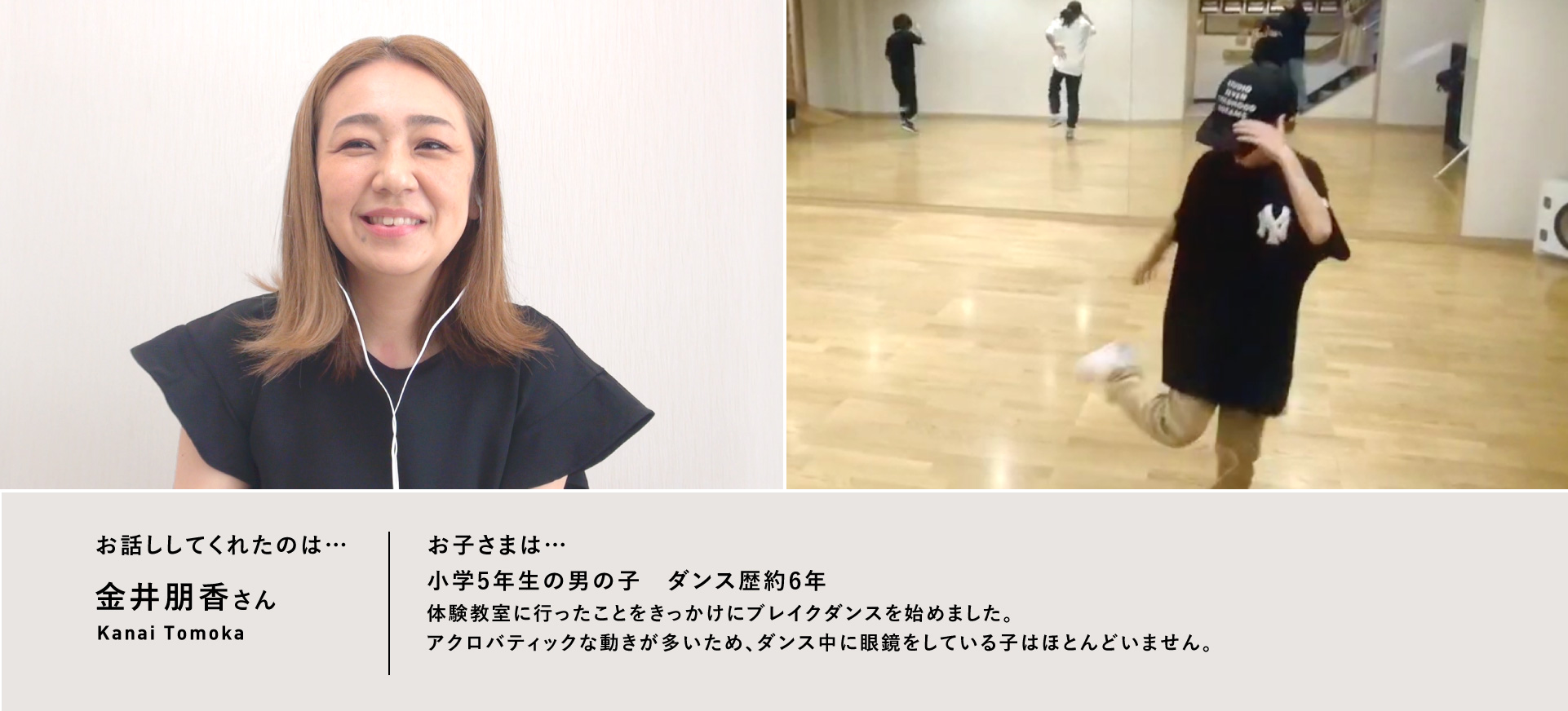 お話ししてくれたのは…金井朋香さん／お子さまは…小学5年生の男の子　ダンス歴約6年　体験教室に行ったことをきっかけにブレイクダンスを始めました。アクロバティックな動きが多いため、ダンス中に眼鏡をしている子はほとんどいません。