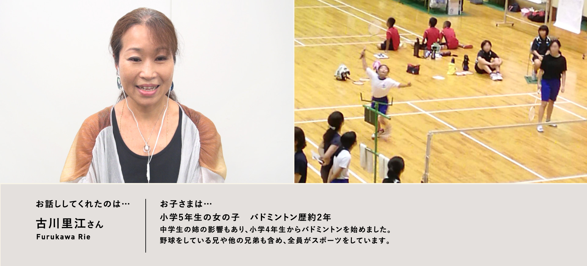 お話ししてくれたのは…古川里江さん/お子さまは…小学5年生の女の子 バドミントン歴約2年中学生の姉の影響もあり、小学4年生からバドミントンを始めました。野球をしている兄や他の兄弟も含め、全員がスポーツをしています。