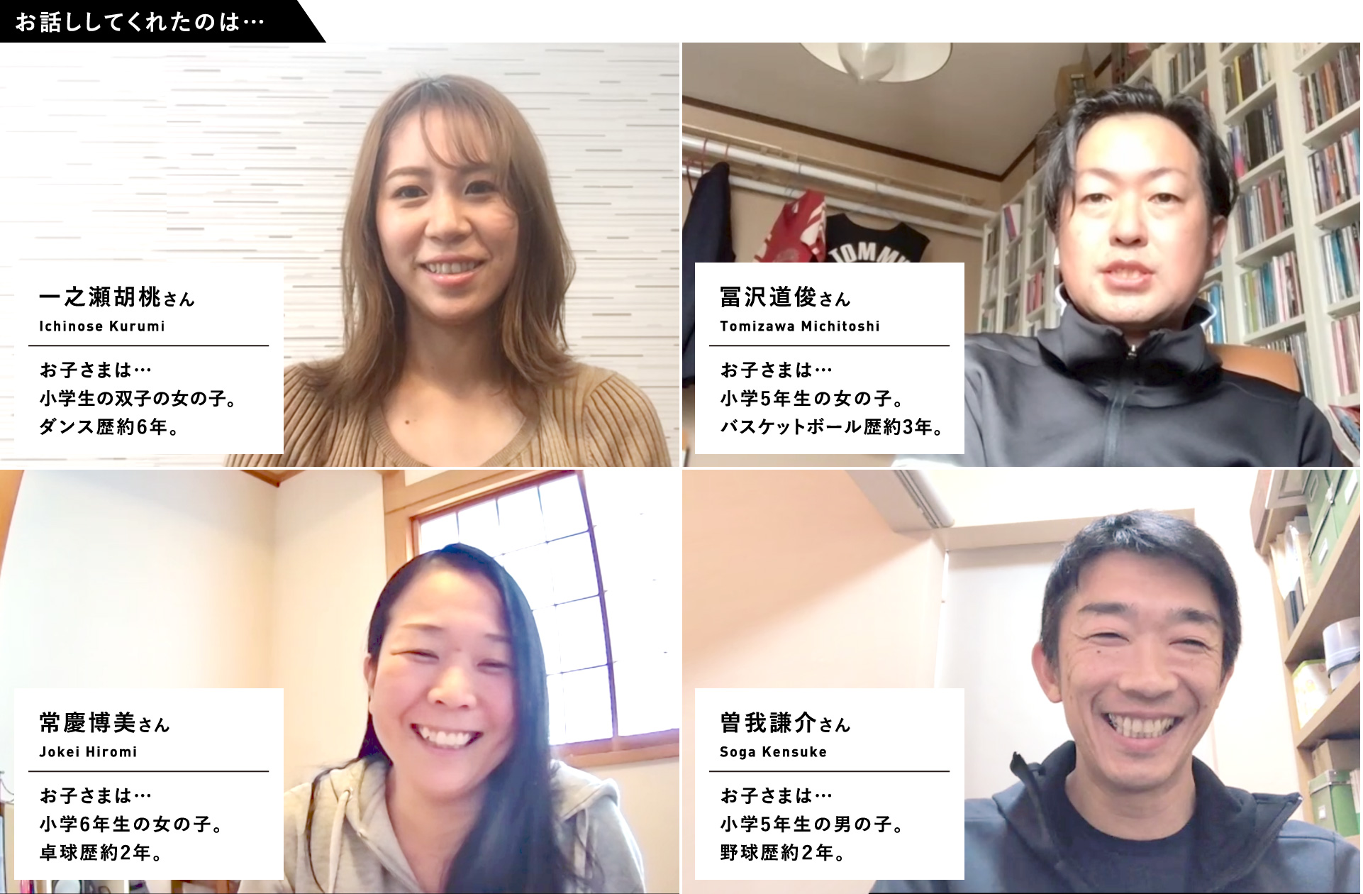 お話ししてくれたのは…　一之瀬胡桃さん　お子さまは…小学生の双子の女の子。ダンス歴約6年。／冨沢道俊さん　お子さまは…小学5年生の女の子。バスケットボール歴約3年。／常慶博美さん　お子さまは…小学6年生の女の子。卓球歴約2年。／曽我謙介さん　お子さまは…小学5年生の男の子。野球歴約２年。