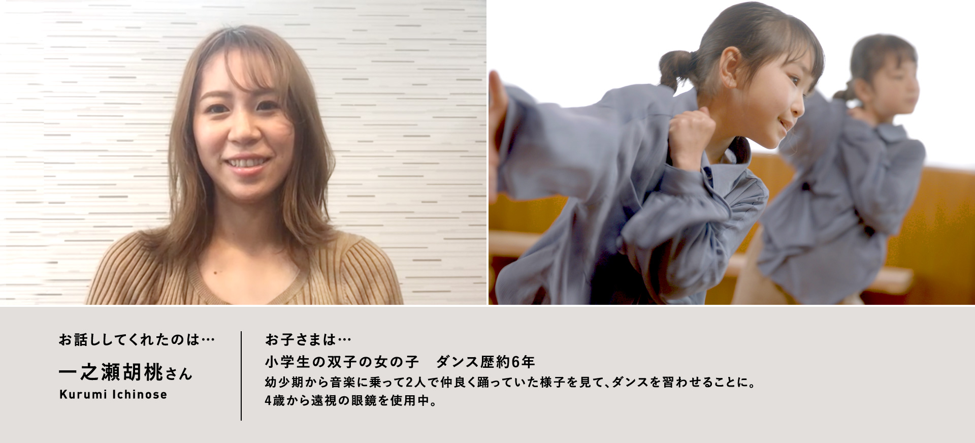 お話ししてくれたのは…一之瀬胡桃さん／お子さまは…小学生の双子の女の子　ダンス歴約6年　幼少期から音楽に乗って2人で仲良く踊っていた様子を見て、ダンスを習わせることに。4歳から遠視の眼鏡を使用中。