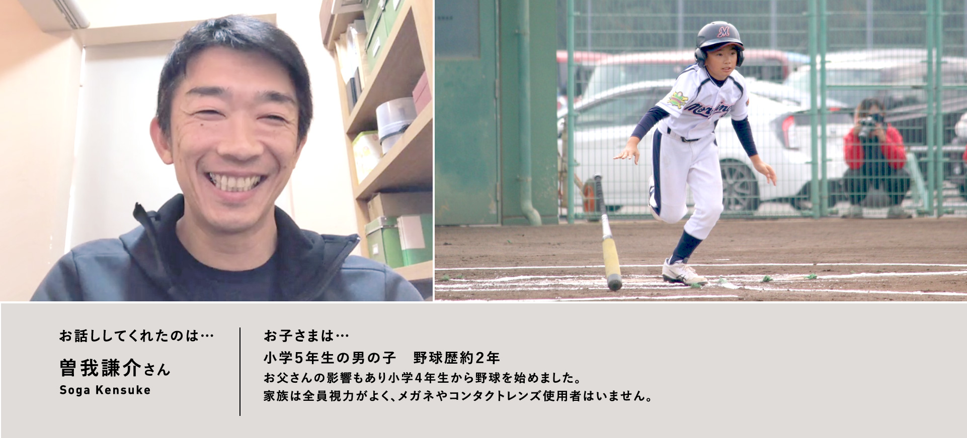 お話ししてくれたのは…曽我謙介さん／お子さまは…⼩学５年⽣の男の⼦　野球歴約２年お⽗さんの影響もあり⼩学４年⽣から野球を始めました。家族は全員視⼒がよく、メガネやコンタクトレンズ使⽤者はいません。