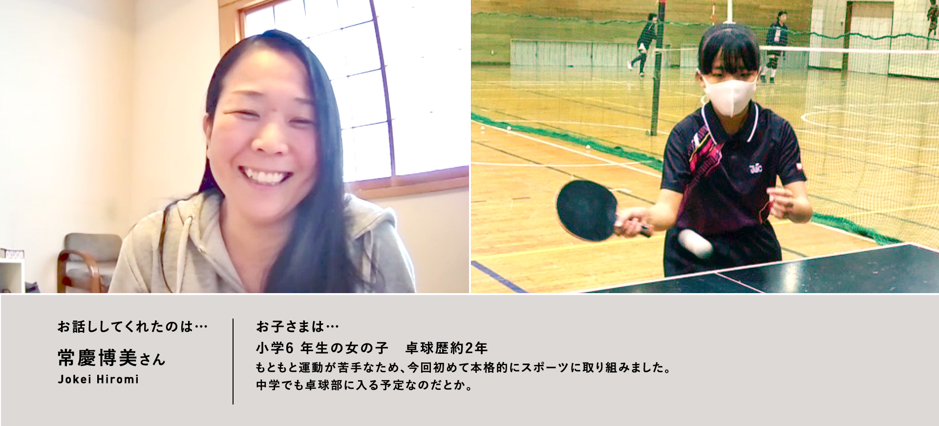 お話ししてくれたのは…常慶博美さん／お子さまは…⼩学6 年⽣の⼥の⼦　卓球歴約2年もともと運動が苦⼿なため、今回初めて本格的にスポーツに取り組みました。中学でも卓球部に⼊る予定なのだとか。