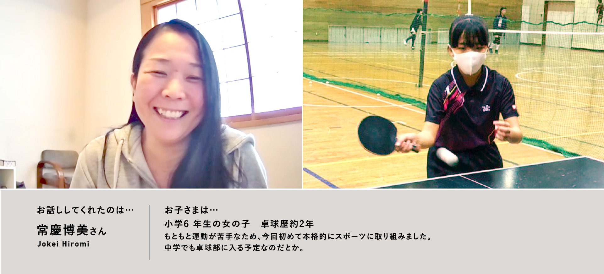 お話ししてくれたのは…常慶博美さん/お子さまは…⼩学6 年⽣の⼥の⼦ 卓球歴約2年もともと運動が苦⼿なため、今回初めて本格的にスポーツに取り組みました。中学でも卓球部に⼊る予定なのだとか。