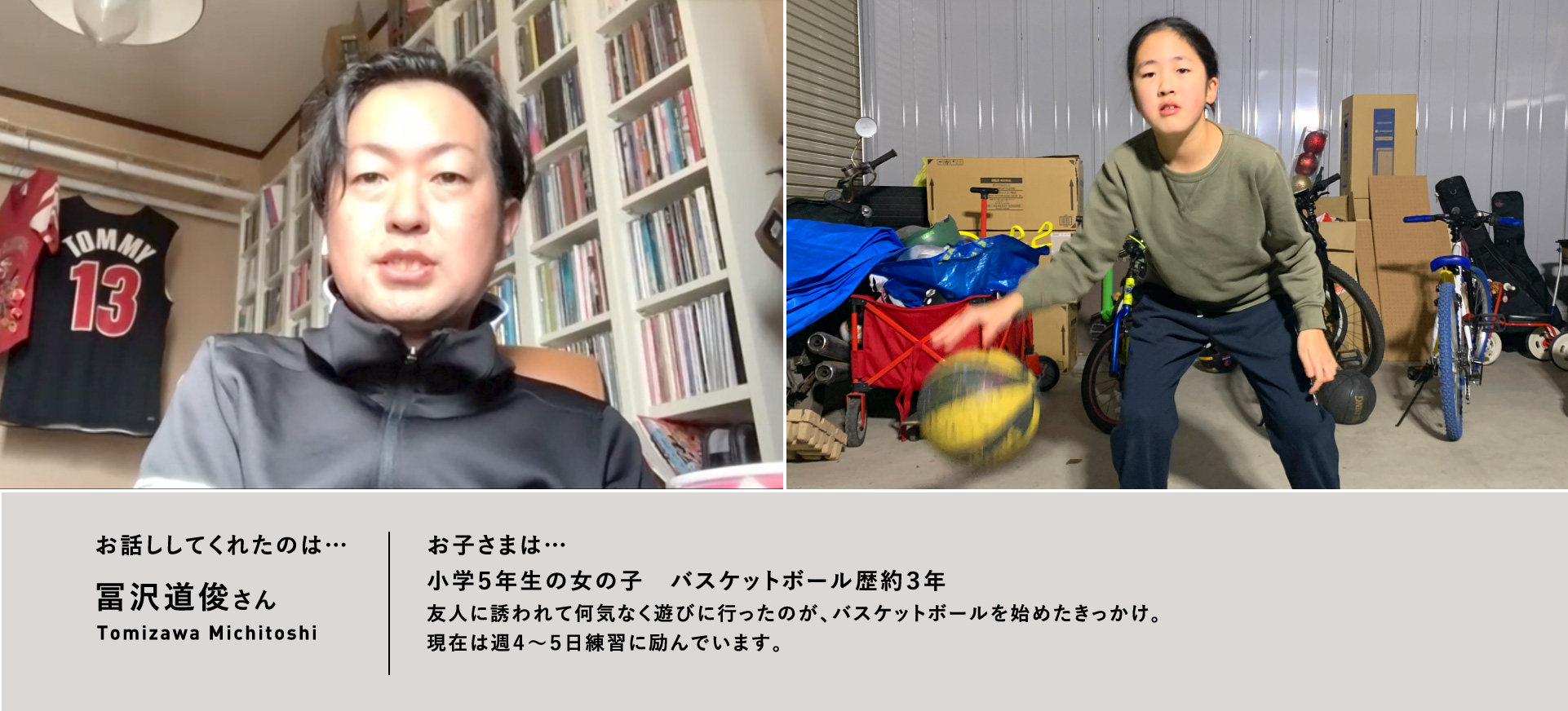 お話ししてくれたのは…冨沢道俊さん/お子さまは…⼩学5年⽣の⼥の⼦ バスケットボール歴約3年 友⼈に誘われて何気なく遊びに⾏ったのが、バスケットボールを始めたきっかけ。現在は週4〜5⽇練習に励んでいます。