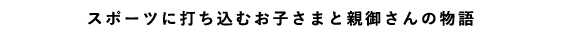 スポーツに打ち込むお子さまと親御さんの物語