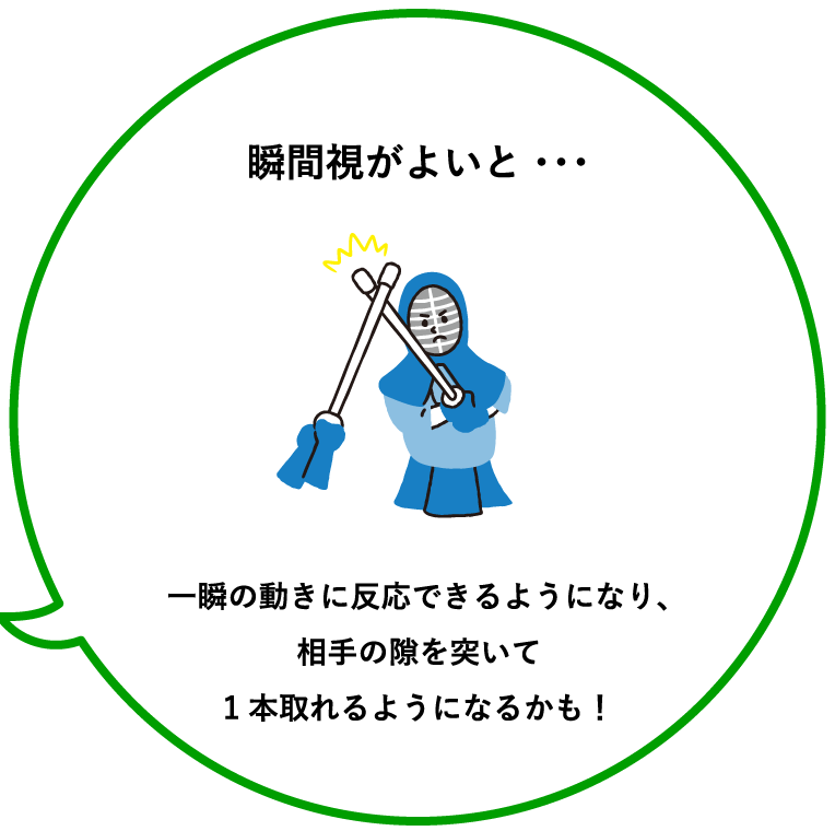 瞬間視がよいと・・・一瞬の動きに反応できるようになり、相手の隙を突いて1本取れるようになるかも！