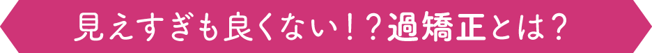 見えすぎも良くない！？過矯正とは？