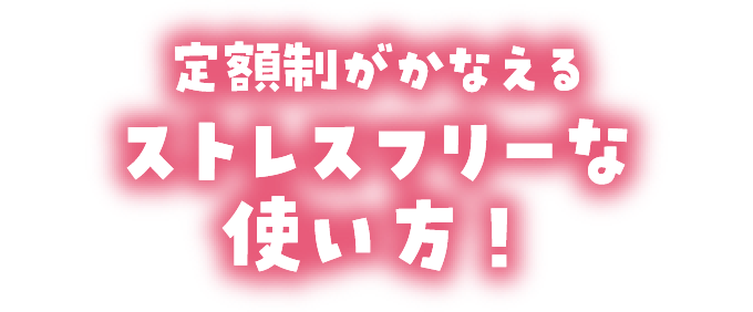 定額制がかなえるストレスフリーな使い方！