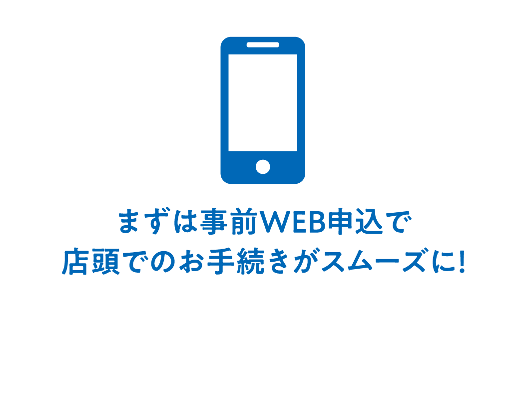 まずは事前WEB申込で店頭でのお手続きがスムーズに！
