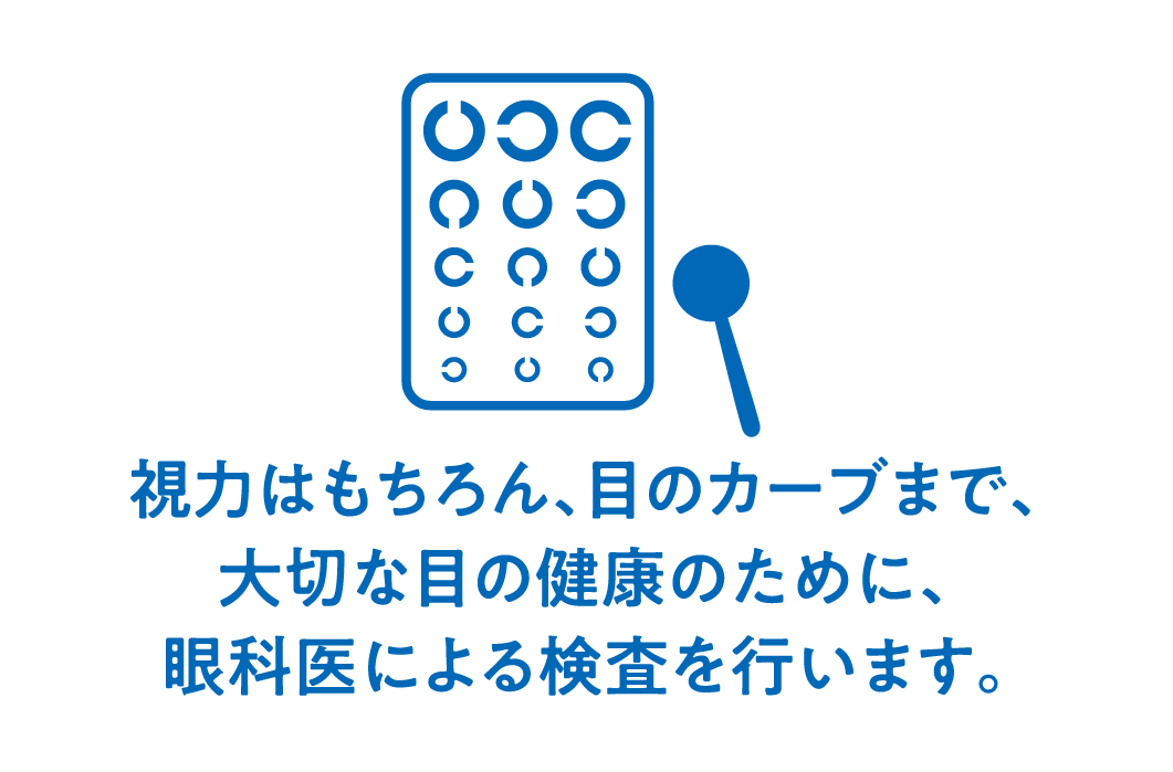 視力はもちろん、目のカーブまで、大切な目の健康のために、眼科医による検査を行います。