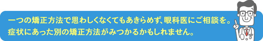 一つの矯正方法で思わしくなくてもあきらめず、眼科医にご相談を。症状にあった別の矯正方法がみつかるかもしれません。