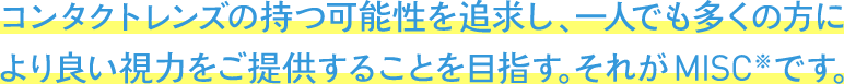 コンタクトレンズの持つ可能性を追求し、一人でも多くの方により良い視力をご提供することを目指す。それがMISC※です。