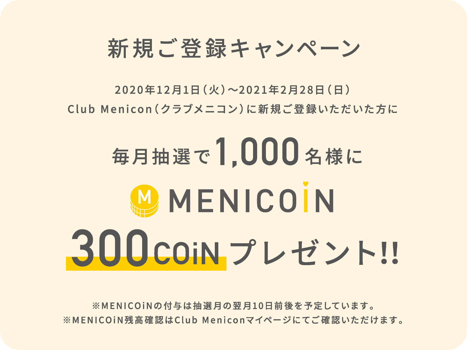 新規ご登録キャンペーン 2020年12月1日(火)から2021年2月28日(日)の期間にクラブメニコンに新規ご登録いただいた方のなかから、毎月抽選で1,000名様にメニコイン300コインプレゼント