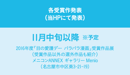 各受賞作発表（当HPにて発表）：11月中旬以降 ※予定　2016年度「目の愛護デー パラパラ漫画」受賞作品展（受賞作品以外の選外作品も紹介）メニコンANNEX ギャラリーMenio（名古屋市中区葵3-21-19）