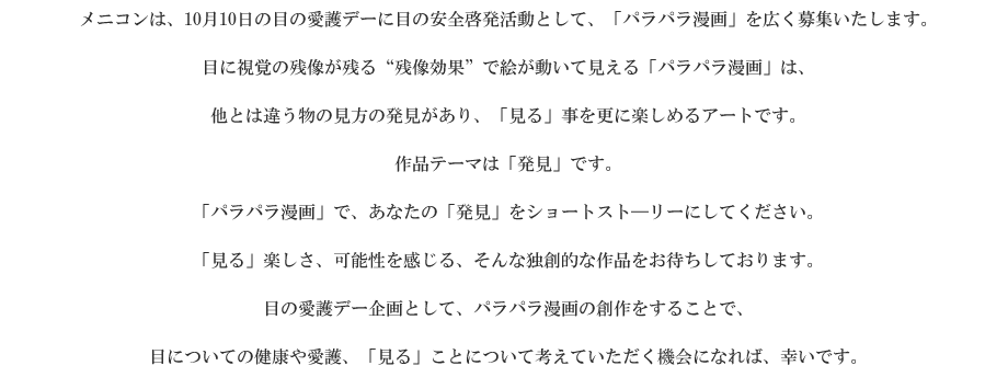 メニコンは、10月10日の目の愛護デーに目の安全啓発活動として、「パラパラ漫画」を広く募集いたします。
目に視覚の残像が残る“残像効果”で絵が動いて見える「パラパラ漫画」は、他とは違う物の見方の発見があり、「見る」事を更に楽しめるアートです。作品テーマは「発見」です。
「パラパラ漫画」で、あなたの「発見」をショートスト―リーにしてください。「見る」楽しさ、可能性を感じる、そんな独創的な作品をお待ちしております。
目の愛護デー企画として、パラパラ漫画の創作をすることで、目についての健康や愛護、「見る」ことについて考えていただく機会になれば、幸いです。