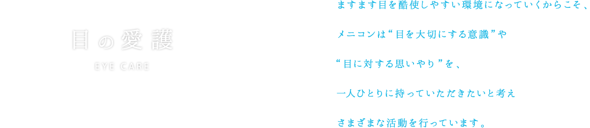 ますます目を酷使しやすい環境になっていくからこそ、メニコンは“目を大切にする意識”や“目に対する思いやり”を、一人ひとりに持っていただきたいと考えさまざまな活動を行っています。