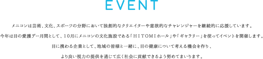 EVENT：メニコンは芸術、文化、スポーツの分野において独創的なクリエイターや意欲的なチャレンジャーを継続的に応援しています。今年は目の愛護デー月間として、１０月にメニコンの文化施設である「ＨＩＴＯＭＩホール」や「ギャラリー」を使ってイベントを開催します。目に携わる企業として、地域の皆様と一緒に、目の健康について考える機会を作り、より良い視力の提供を通じて広く社会に貢献できるよう努めてまいります。