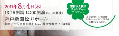 2011年8月4日（木）13：15開場 14：00開演（16：00終演） 神戸新聞松方ホール 神戸市中央区東川崎町1-5-7 神戸情報文化ビル4階 東日本大震災チャリティーコンサート 当日開場にて、義援金・応援メッセージのご協力をお願いいたします。