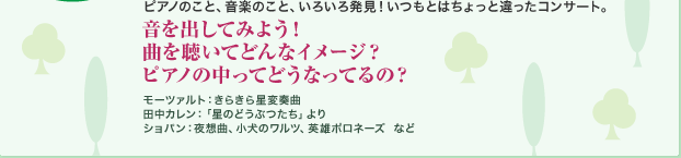 ピアノのこと、音楽のこと、いろいろ発見！いつもとはちょっと違ったコンサート。 音を出してみよう！曲を聴いてどんなイメージ？ピアノの中ってどうなってるの？モーツァルト：きらきら星変奏曲 田中カレン：「星のどうぶつたち」より ショパン：夜想曲、小犬のワルツ、英雄ポロネーズ など