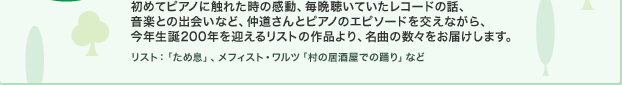 初めてピアノに触れた時の感動、毎晩聴いていたレコードの話、音楽との出会いなど、仲道さんとピアノのエピソードを交えながら、今年生誕200年を迎えるリストの作品より、名曲の数々をお届けします。 リスト：「ため息」、メフィスト・ワルツ「村の居酒屋での踊り」など