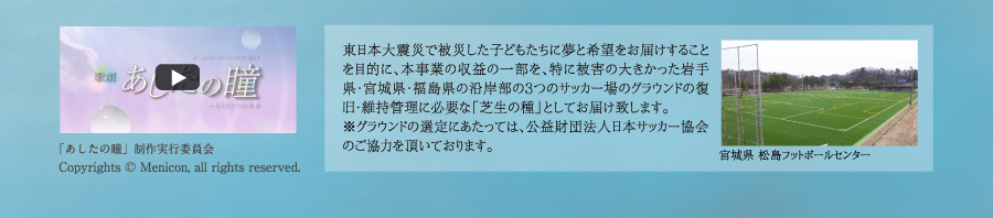 東日本大震災で被災した子どもたちに夢と希望をお届けすることを目的に、本事業の収益の一部を、特に被害の大きかった岩手県・宮城県・福島県の沿岸部の３つのサッカー場のグラウンドの復旧・維持管理に必要な「芝生の種」としてお届け致します。※グラウンドの選定にあたっては、公益財団法人日本サッカー協会のご協力を頂きます。「あしたの瞳」制作実行委員会 Copyrights (C) Menicon, all rights reserved.