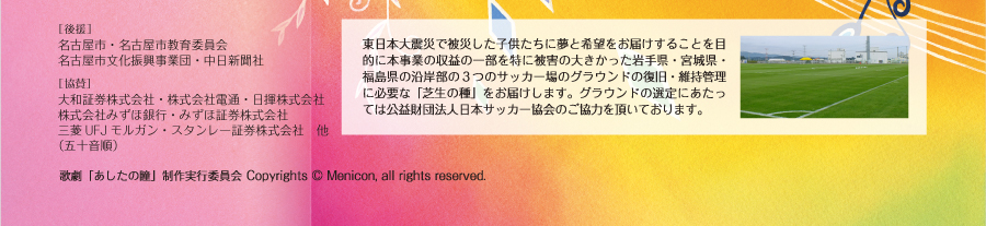 東日本大震災で被災した子供たちに夢と希望をお届けすることを目的に本事業の収益の一部を特に被害の大きかった岩手県・宮城県・福島県の沿岸部の３つのサッカー場のグラウンドの復旧・維持管理に必要な「芝生の種」をお届けします。グラウンドの選定にあたっては公益財団法人日本サッカー協会のご協力を頂いております。「あしたの瞳」制作実行委員会 Copyrights (C) Menicon, all rights reserved.