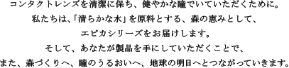 コンタクトレンズを清潔に保ち、健やかな瞳でいていただくために。私たちは、「清らかな水」を原料とする、森の恵みとして、エピカシリーズをお届けします。そして、あなたが製品を手にしていただくことで、また、森づくりへ、瞳のうるおいへ、地球の明日へとつながっていきます。