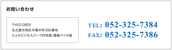 お問い合わせ 〒452-0805 名古屋市西区市場木町390番地 ミユキビジネスパーク四号館 環境バイオ部 電話番号 052-325-7384 ファックス 052-325-7386