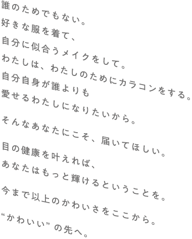 誰のためでもない。好きな服を着て、自分に似合うメイクをして。わたしは、わたしのためにカラコンをする。自分自身が誰よりも愛せるわたしになりたいから。そんなあなたにこそ、届いてほしい。目の健康を叶えれば、あなたはもっと輝けるということを。今まで以上のかわいさをここから。“かわいい”の先へ。